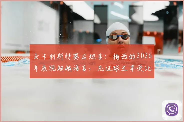麦卡利斯特赛后坦言：梅西的2026年表现超越语言，见证球王享受比赛是最大快乐