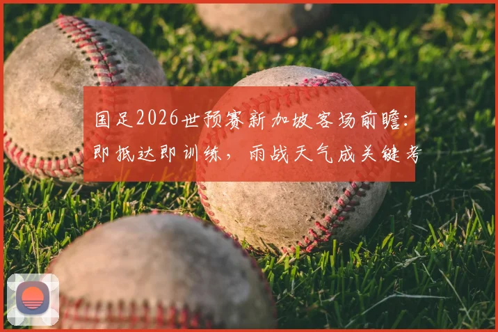 国足2026世预赛新加坡客场前瞻:即抵达即训练,雨战天气成关键考验,附详细行程与备战策略分析
