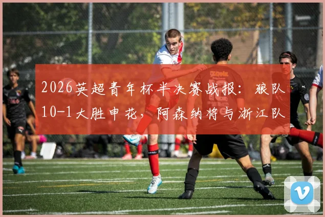 2026英超青年杯半决赛战报：狼队10-1大胜申花，阿森纳将与浙江队争夺冠军