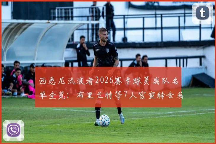西悉尼流浪者2026赛季球员离队名单全览：布里兰特等7人官宣转会或离队，球队阵容变化深度解读