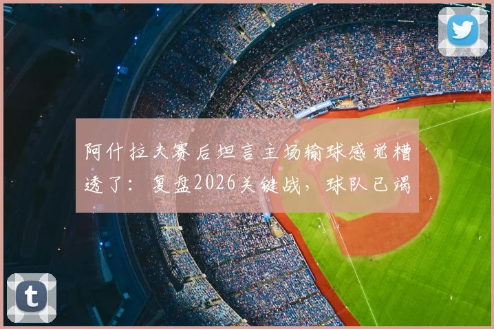 阿什拉夫赛后坦言主场输球感觉糟透了：复盘2026关键战，球队已竭尽所能却难挽败局