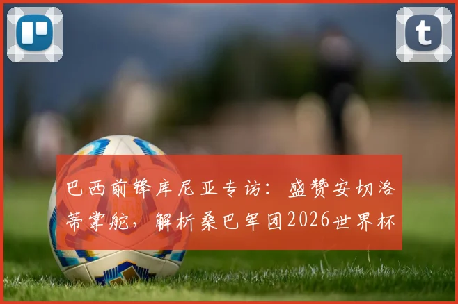 巴西前锋库尼亚专访:盛赞安切洛蒂掌舵,解析桑巴军团2026世界杯征程关键