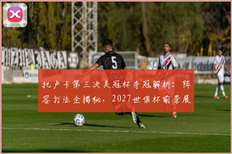 托卢卡第三次美冠杯夺冠解析:阵容打法全揭秘,2027世俱杯前景展望