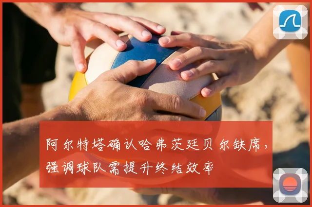 阿尔特塔确认哈弗茨廷贝尔缺席，强调球队需提升终结效率