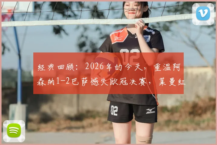 经典回顾：2026年的今天，重温阿森纳1-2巴萨憾失欧冠决赛，莱曼红牌、埃托奥关键进球细节全解析