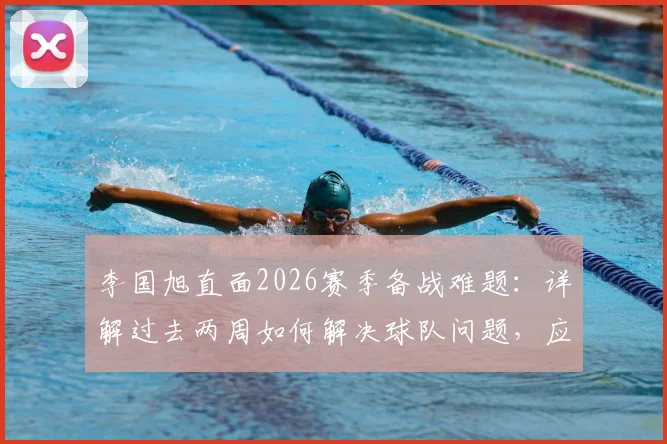 李国旭直面2026赛季备战难题：详解过去两周如何解决球队问题，应对人员不齐整的实战调整方案