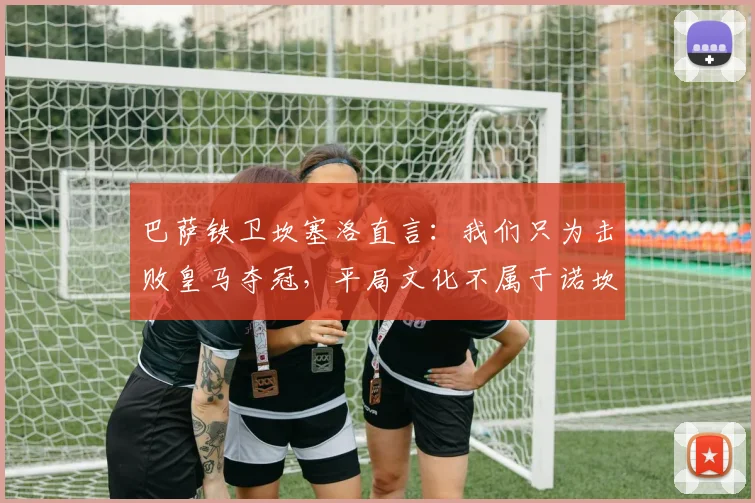 巴萨铁卫坎塞洛直言：我们只为击败皇马夺冠，平局文化不属于诺坎普！