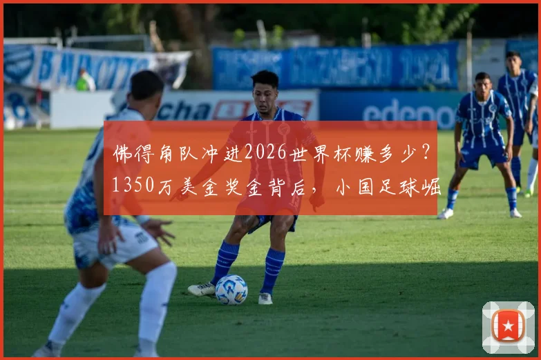 佛得角队冲进2026世界杯赚多少？1350万美金奖金背后，小国足球崛起之路全解析