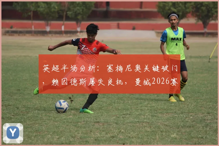 英超半场分析:塞梅尼奥关键破门,赖因德斯屡失良机,曼城2026赛季初段1-0领先维拉实录