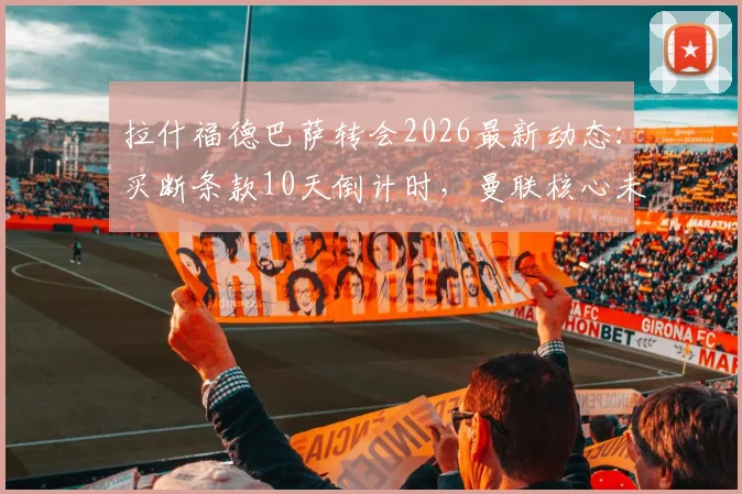 拉什福德巴萨转会2026最新动态:买断条款10天倒计时,曼联核心未来成疑,红蓝军团按兵不动引猜测