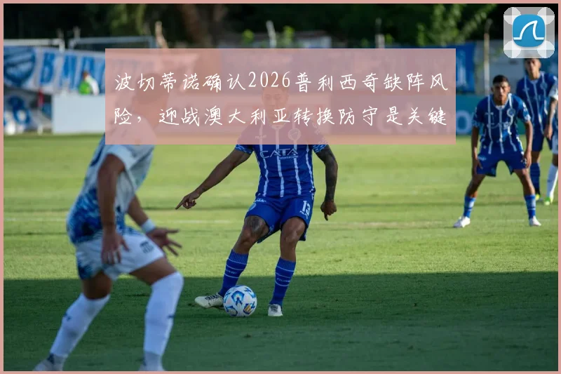 波切蒂诺确认2026普利西奇缺阵风险,迎战澳大利亚转换防守是关键