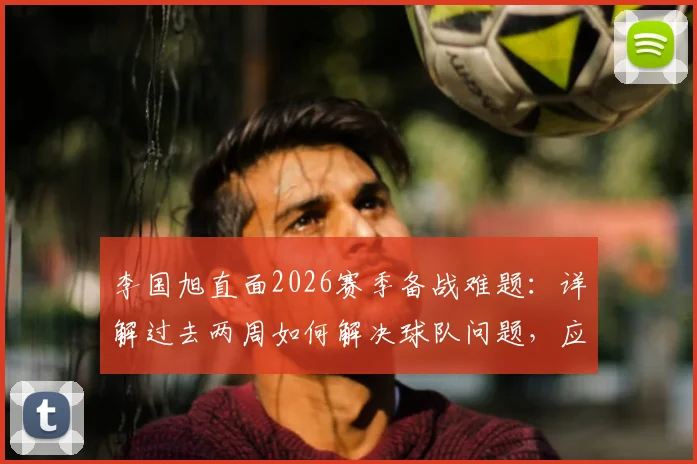 李国旭直面2026赛季备战难题:详解过去两周如何解决球队问题,应对人员不齐整的实战调整方案