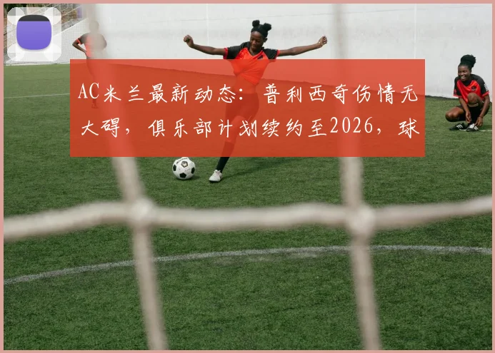 AC米兰最新动态：普利西奇伤情无大碍，俱乐部计划续约至2026，球员未来成焦点