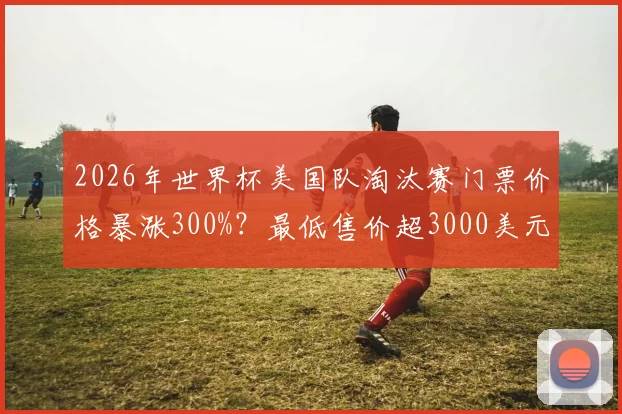2026年世界杯美国队淘汰赛门票价格暴涨300%?最低售价超3000美元,球迷购票攻略与省钱方案一览