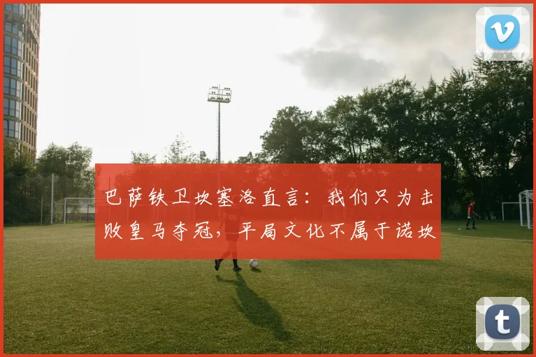 巴萨铁卫坎塞洛直言:我们只为击败皇马夺冠,平局文化不属于诺坎普!
