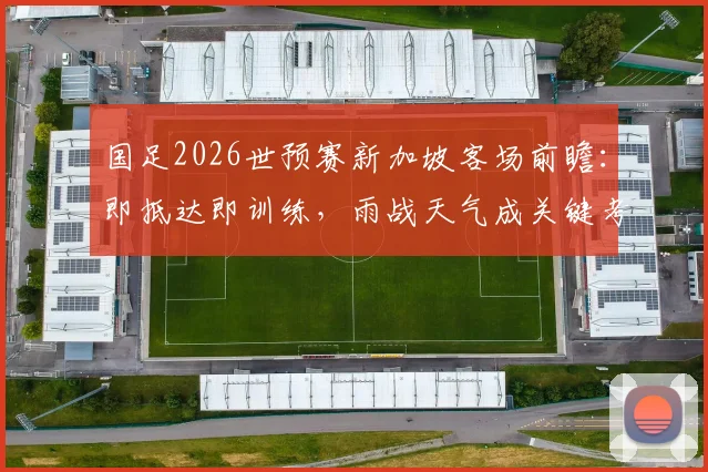 国足2026世预赛新加坡客场前瞻：即抵达即训练，雨战天气成关键考验，附详细行程与备战策略分析