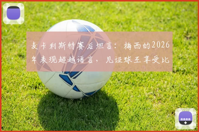 麦卡利斯特赛后坦言：梅西的2026年表现超越语言，见证球王享受比赛是最大快乐