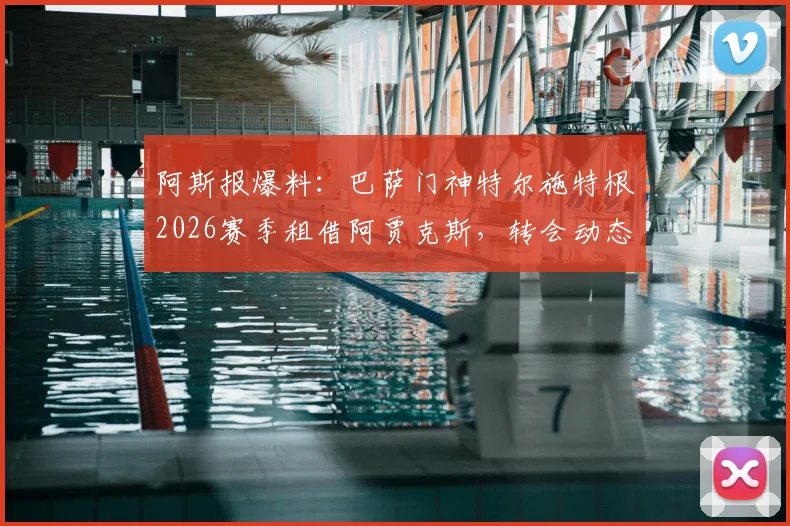 阿斯报爆料：巴萨门神特尔施特根2026赛季租借阿贾克斯，转会动态及对双方阵容影响解读