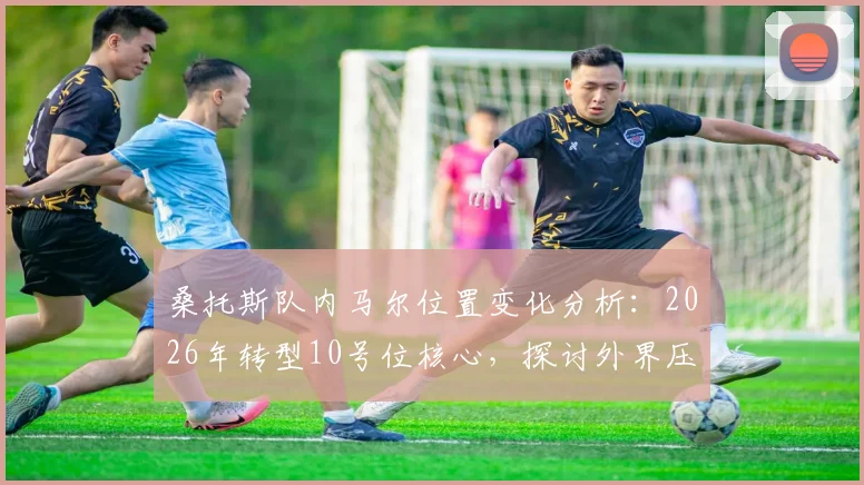 桑托斯队内马尔位置变化分析:2026年转型10号位核心,探讨外界压力如何影响其场上表现与心态