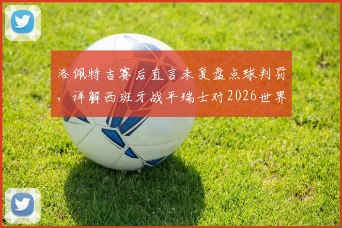 洛佩特吉赛后直言未复盘点球判罚，详解西班牙战平瑞士对2026世界杯征程的关键意义