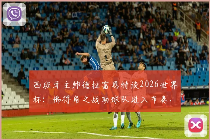 西班牙主帅德拉富恩特谈2026世界杯:佛得角之战助球队进入节奏,新星亚马尔潜力待激发