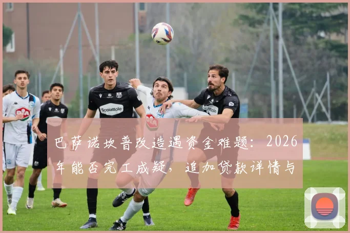 巴萨诺坎普改造遇资金难题：2026年能否完工成疑，追加贷款详情与项目总花费深度分析