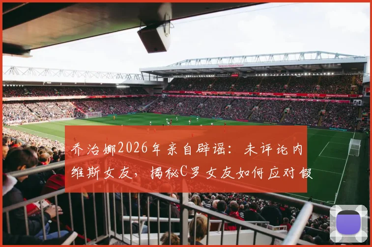 乔治娜2026年亲自辟谣:未评论内维斯女友,揭秘C罗女友如何应对假新闻风波