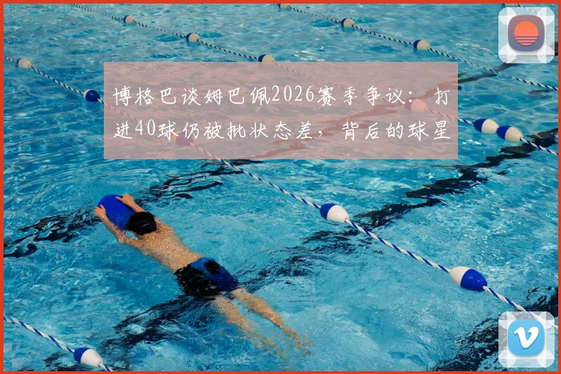 博格巴谈姆巴佩2026赛季争议：打进40球仍被批状态差，背后的球星评判标准有多苛刻？