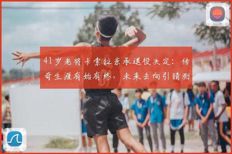 41岁老将卡索拉亲承退役决定:传奇生涯有始有终,未来去向引猜测,附职业生涯关键节点回顾