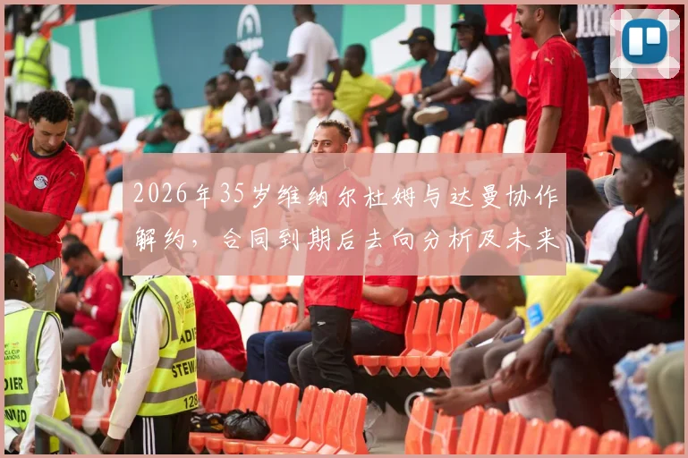 2026年35岁维纳尔杜姆与达曼协作解约,合同到期后去向分析及未来下家预测