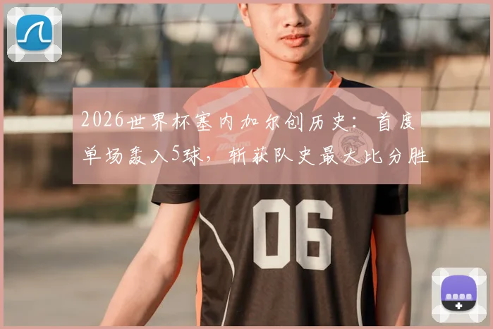 2026世界杯塞内加尔创历史:首度单场轰入5球,斩获队史最大比分胜利全回顾