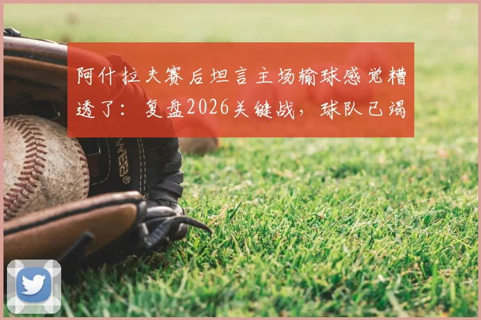 阿什拉夫赛后坦言主场输球感觉糟透了:复盘2026关键战,球队已竭尽所能却难挽败局