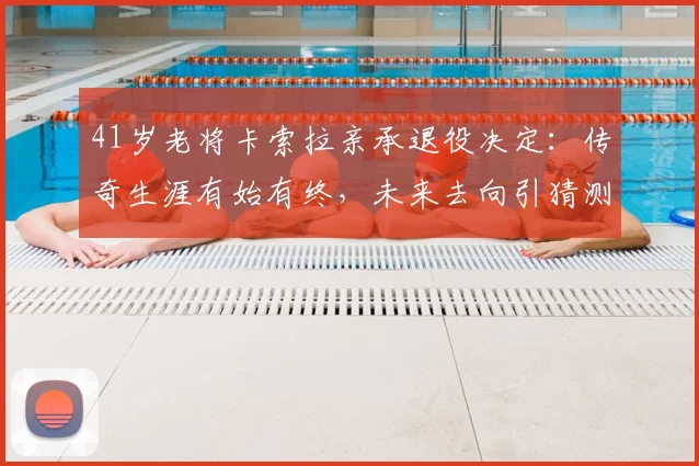 41岁老将卡索拉亲承退役决定：传奇生涯有始有终，未来去向引猜测，附职业生涯关键节点回顾