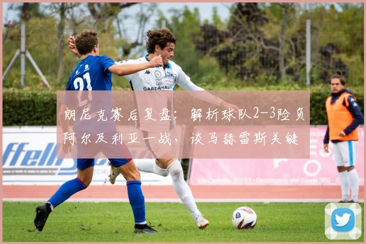 朗尼克赛后复盘:解析球队2-3险负阿尔及利亚一战,谈马赫雷斯关键表现与比赛细节