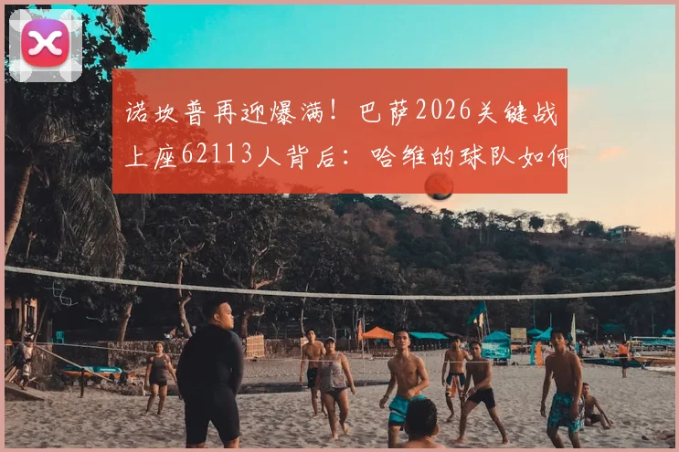 诺坎普再迎爆满!巴萨2026关键战上座62113人背后:哈维的球队如何赢回球迷的心?
