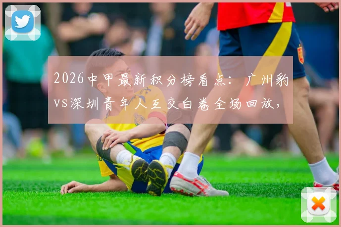 2026中甲最新积分榜看点:广州豹vs深圳青年人互交白卷全场回放,两队进攻问题全面解析