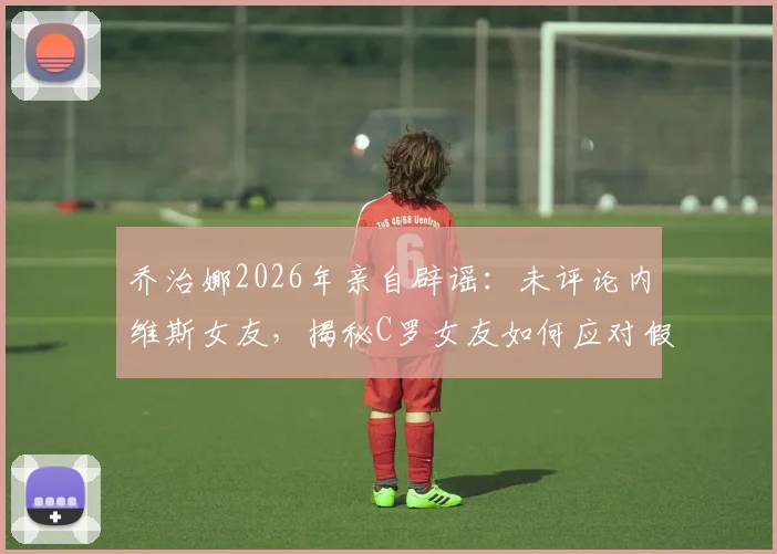 乔治娜2026年亲自辟谣：未评论内维斯女友，揭秘C罗女友如何应对假新闻风波