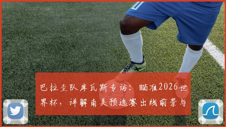 巴拉圭队库瓦斯专访：瞄准2026世界杯，详解南美预选赛出线前景与战斗到底的信念