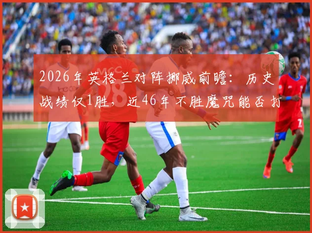 2026年英格兰对阵挪威前瞻:历史战绩仅1胜,近46年不胜魔咒能否打破?