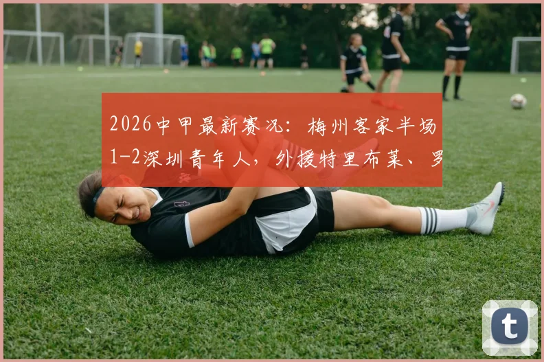 2026中甲最新赛况:梅州客家半场1-2深圳青年人,外援特里布莱、罗德里戈双双破门,附视频回放与积分榜分析