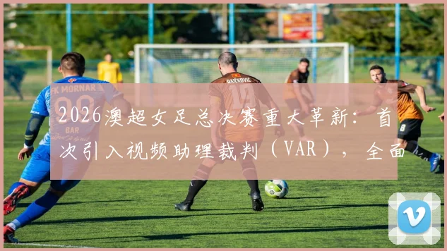 2026澳超女足总决赛重大革新：首次引入视频助理裁判（VAR），全面解析赛制变化与看点