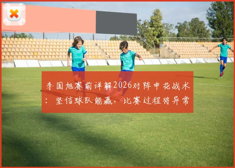 李国旭赛前详解2026对阵申花战术：坚信球队能赢，比赛过程将异常激烈