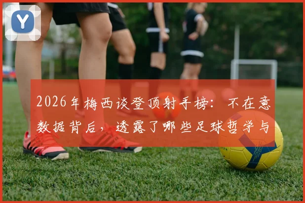 2026年梅西谈登顶射手榜:不在意数据背后,透露了哪些足球哲学与职业态度?