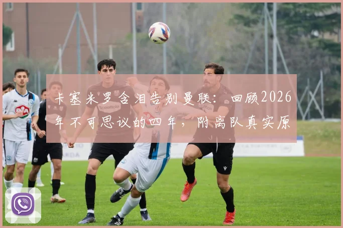 卡塞米罗含泪告别曼联:回顾2026年不可思议的四年,附离队真实原因、高光集锦与经典比赛深度回顾