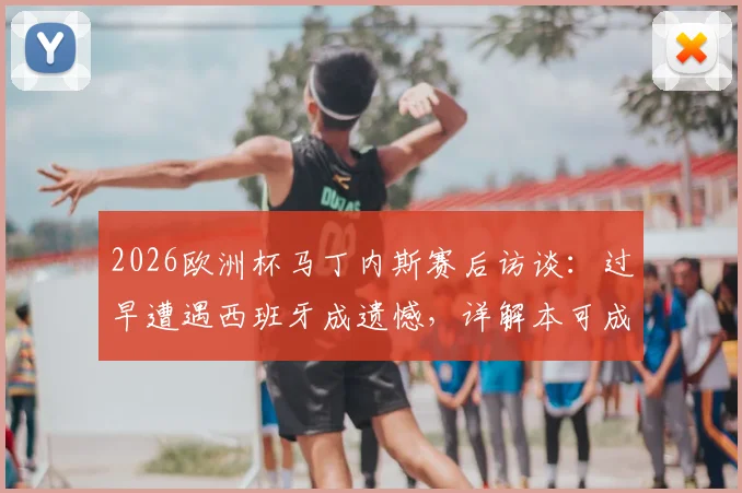 2026欧洲杯马丁内斯赛后访谈:过早遭遇西班牙成遗憾,详解本可成为经典决赛的对决