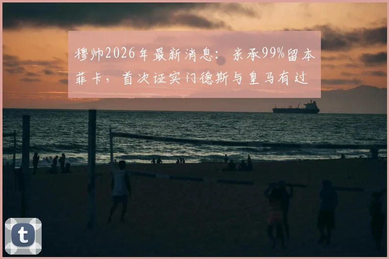 穆帅2026年最新消息：亲承99%留本菲卡，首次证实门德斯与皇马有过沟通，未来去向引关注