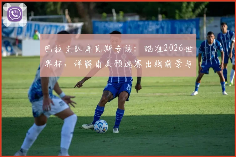 巴拉圭队库瓦斯专访:瞄准2026世界杯,详解南美预选赛出线前景与战斗到底的信念