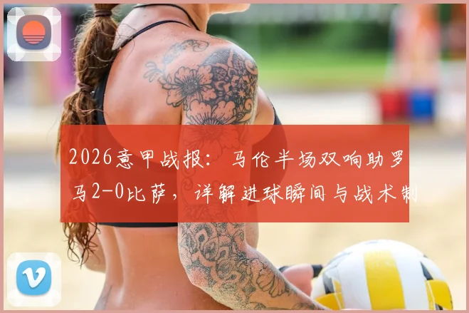 2026意甲战报：马伦半场双响助罗马2-0比萨，详解进球瞬间与战术制胜关键点