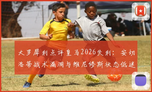 大罗犀利点评皇马2026失利：安切洛蒂战术漏洞与维尼修斯状态低迷成关键败因
