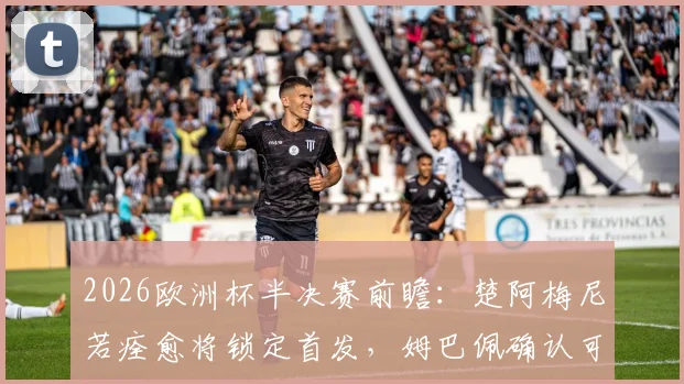 2026欧洲杯半决赛前瞻：楚阿梅尼若痊愈将锁定首发，姆巴佩确认可出战，法国队阵容解析